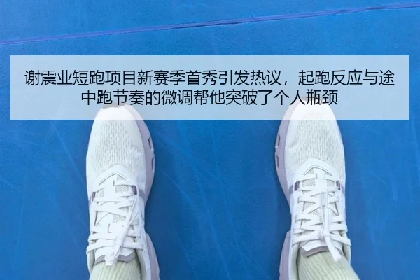 谢震业短跑项目新赛季首秀引发热议，起跑反应与途中跑节奏的微调帮他突破了个人瓶颈